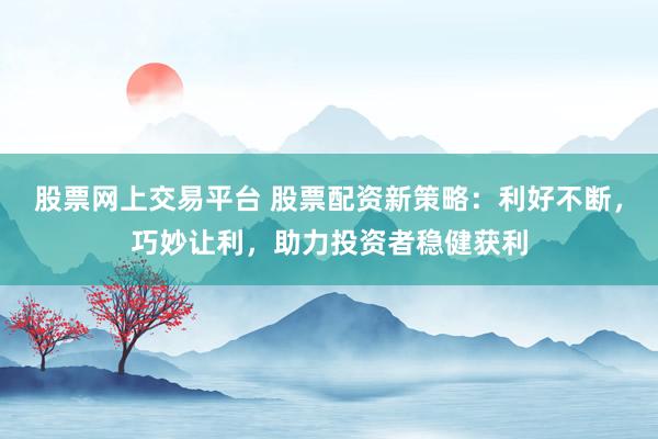 股票网上交易平台 股票配资新策略：利好不断，巧妙让利，助力投资者稳健获利