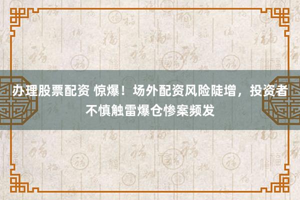 办理股票配资 惊爆！场外配资风险陡增，投资者不慎触雷爆仓惨案频发