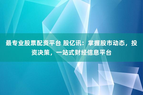最专业股票配资平台 股亿讯：掌握股市动态，投资决策，一站式财经信息平台