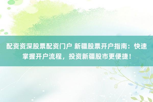 配资资深股票配资门户 新疆股票开户指南：快速掌握开户流程，投资新疆股市更便捷！