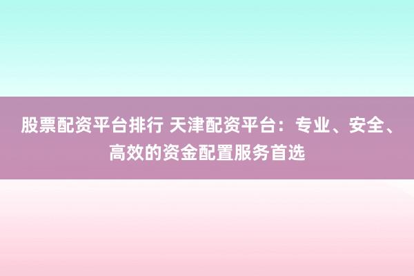 股票配资平台排行 天津配资平台：专业、安全、高效的资金配置服务首选