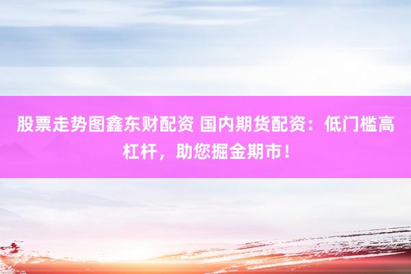 股票走势图鑫东财配资 国内期货配资：低门槛高杠杆，助您掘金期市！