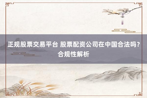 正规股票交易平台 股票配资公司在中国合法吗？合规性解析