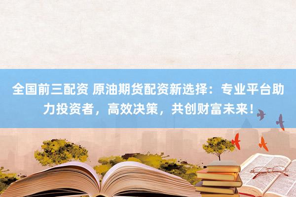 全国前三配资 原油期货配资新选择：专业平台助力投资者，高效决策，共创财富未来！