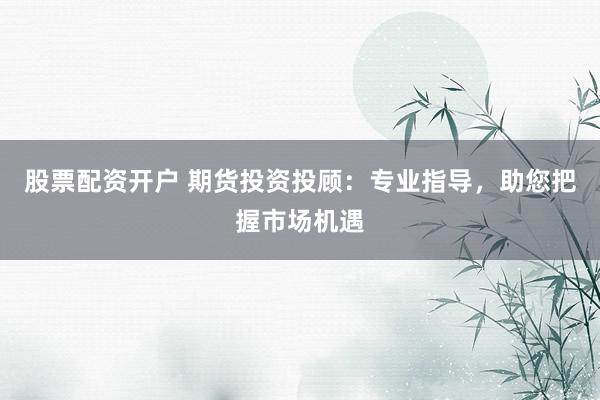 股票配资开户 期货投资投顾：专业指导，助您把握市场机遇