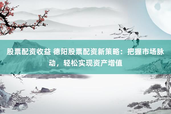 股票配资收益 德阳股票配资新策略：把握市场脉动，轻松实现资产增值