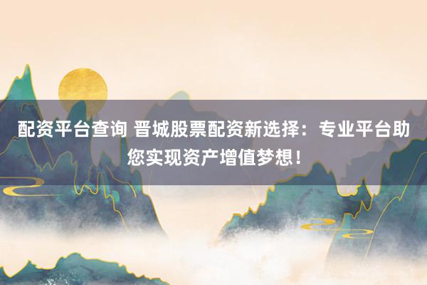 配资平台查询 晋城股票配资新选择：专业平台助您实现资产增值梦想！
