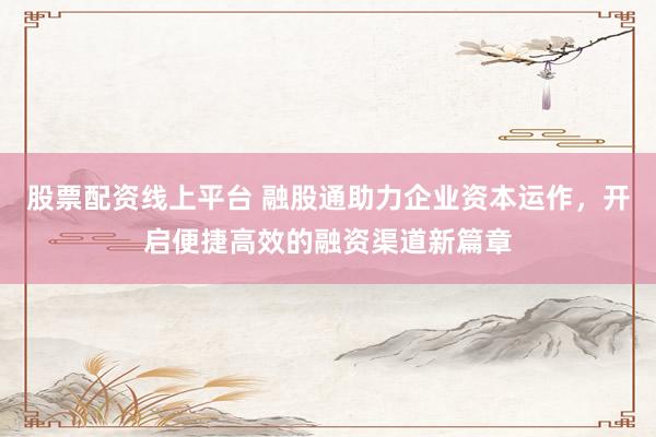 股票配资线上平台 融股通助力企业资本运作，开启便捷高效的融资渠道新篇章