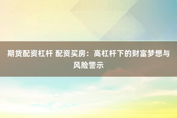 期货配资杠杆 配资买房：高杠杆下的财富梦想与风险警示