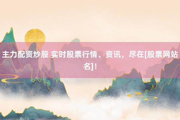 主力配资炒股 实时股票行情、资讯，尽在[股票网站名]！