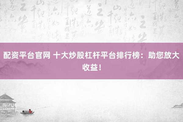 配资平台官网 十大炒股杠杆平台排行榜：助您放大收益！