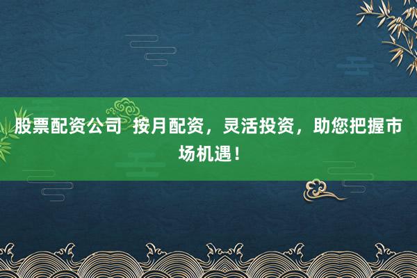 股票配资公司  按月配资，灵活投资，助您把握市场机遇！