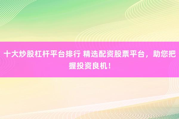 十大炒股杠杆平台排行 精选配资股票平台，助您把握投资良机！