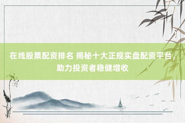 在线股票配资排名 揭秘十大正规实盘配资平台，助力投资者稳健增收