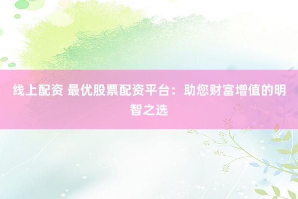 线上配资 最优股票配资平台：助您财富增值的明智之选