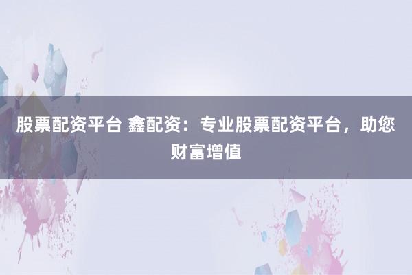 股票配资平台 鑫配资：专业股票配资平台，助您财富增值
