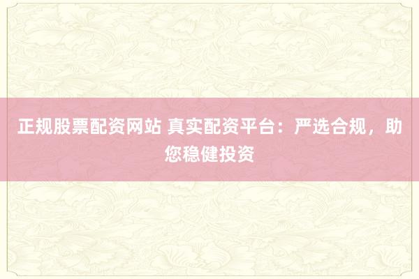 正规股票配资网站 真实配资平台：严选合规，助您稳健投资