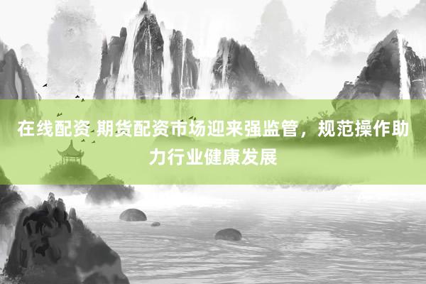 在线配资 期货配资市场迎来强监管，规范操作助力行业健康发展