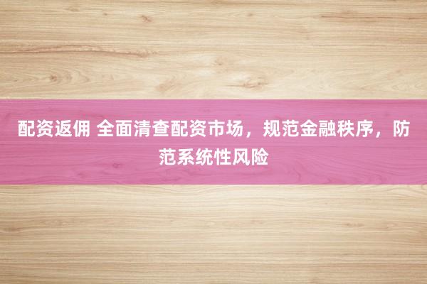 配资返佣 全面清查配资市场，规范金融秩序，防范系统性风险