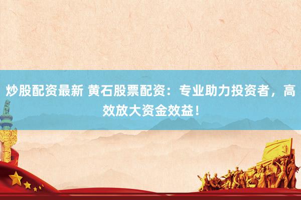 炒股配资最新 黄石股票配资：专业助力投资者，高效放大资金效益！