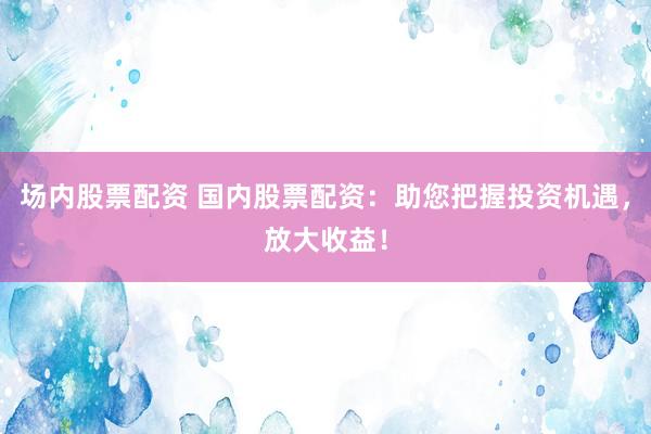 场内股票配资 国内股票配资：助您把握投资机遇，放大收益！