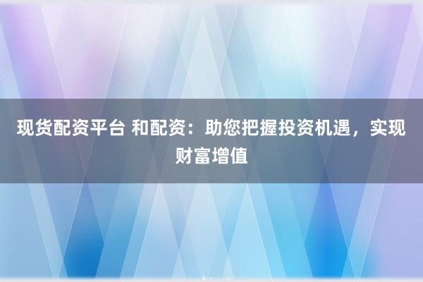 现货配资平台 和配资：助您把握投资机遇，实现财富增值