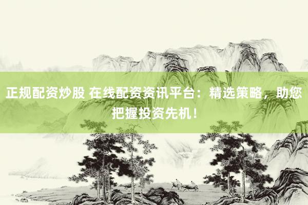 正规配资炒股 在线配资资讯平台：精选策略，助您把握投资先机！