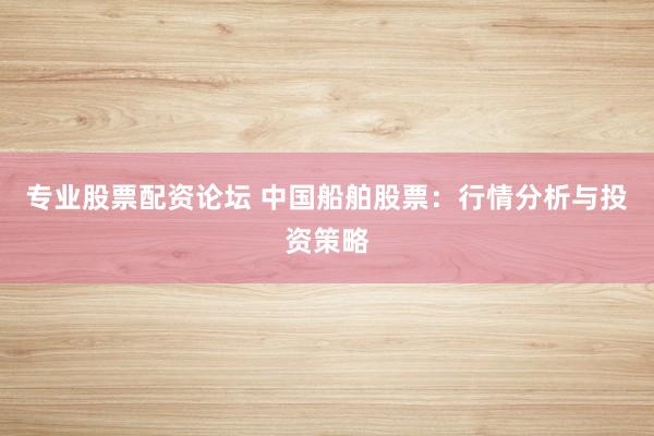 专业股票配资论坛 中国船舶股票：行情分析与投资策略