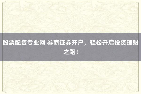 股票配资专业网 券商证券开户，轻松开启投资理财之路！