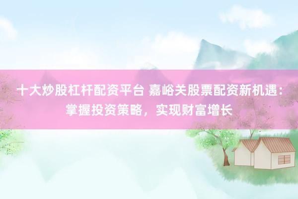十大炒股杠杆配资平台 嘉峪关股票配资新机遇：掌握投资策略，实现财富增长