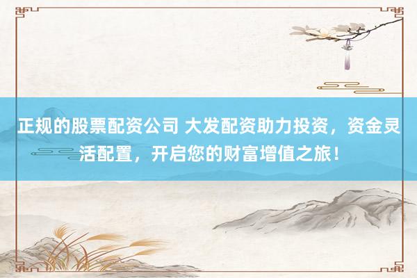 正规的股票配资公司 大发配资助力投资，资金灵活配置，开启您的财富增值之旅！