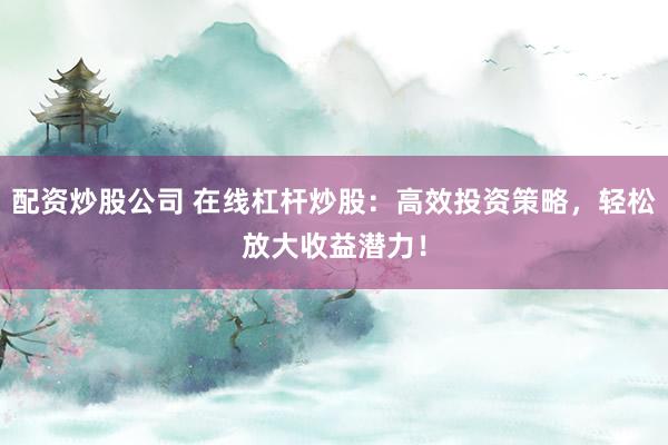配资炒股公司 在线杠杆炒股：高效投资策略，轻松放大收益潜力！