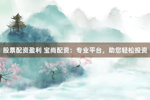 股票配资盈利 宝尚配资：专业平台，助您轻松投资