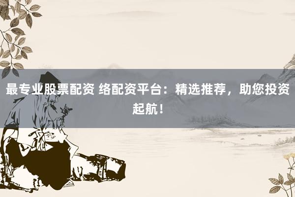 最专业股票配资 络配资平台：精选推荐，助您投资起航！