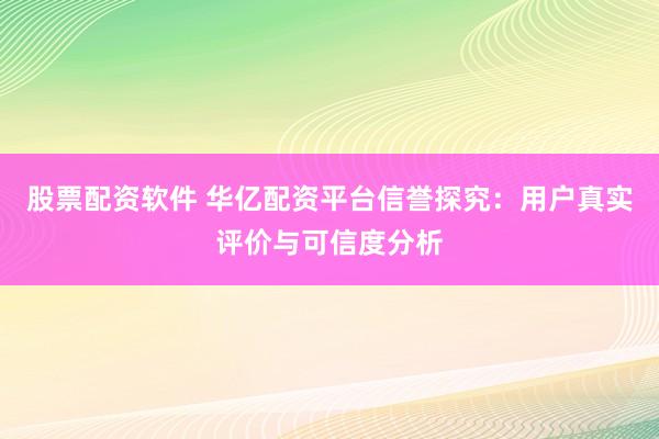 股票配资软件 华亿配资平台信誉探究：用户真实评价与可信度分析