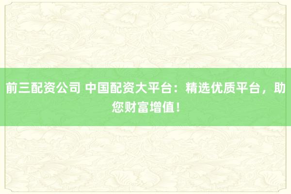 前三配资公司 中国配资大平台：精选优质平台，助您财富增值！