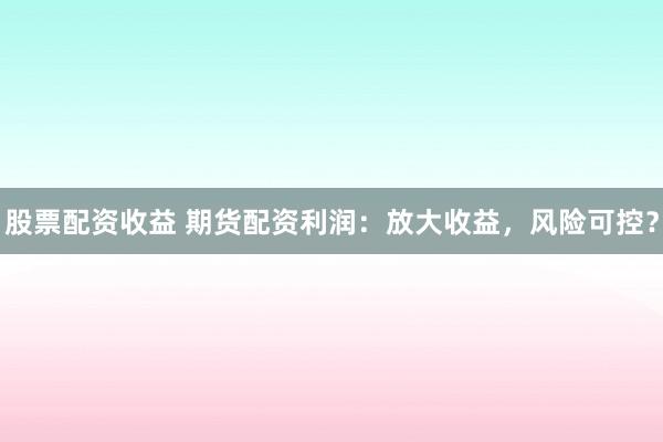 股票配资收益 期货配资利润：放大收益，风险可控？