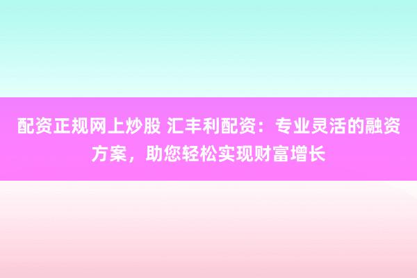 配资正规网上炒股 汇丰利配资：专业灵活的融资方案，助您轻松实现财富增长