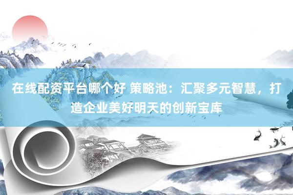 在线配资平台哪个好 策略池：汇聚多元智慧，打造企业美好明天的创新宝库