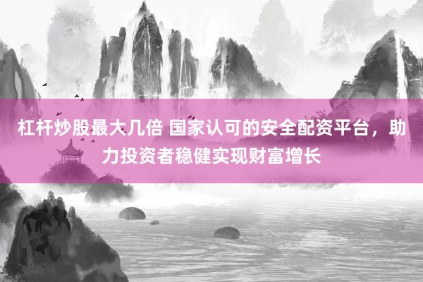杠杆炒股最大几倍 国家认可的安全配资平台，助力投资者稳健实现财富增长