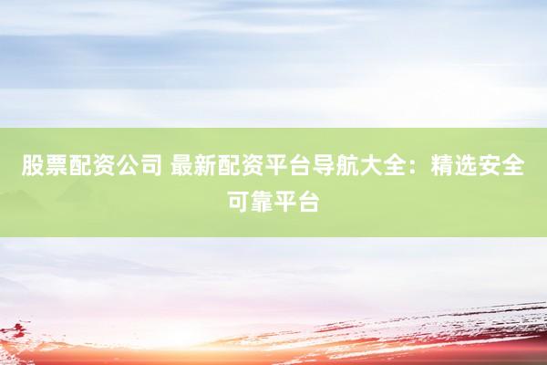 股票配资公司 最新配资平台导航大全：精选安全可靠平台