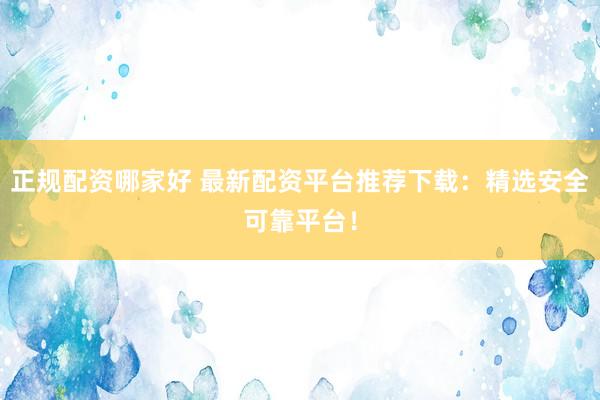 正规配资哪家好 最新配资平台推荐下载：精选安全可靠平台！