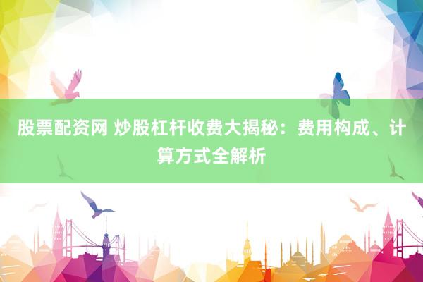 股票配资网 炒股杠杆收费大揭秘：费用构成、计算方式全解析