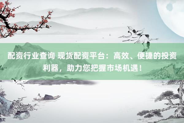 配资行业查询 现货配资平台：高效、便捷的投资利器，助力您把握市场机遇！