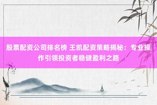 股票配资公司排名榜 王凯配资策略揭秘：专业操作引领投资者稳健盈利之路