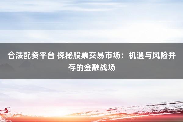 合法配资平台 探秘股票交易市场：机遇与风险并存的金融战场