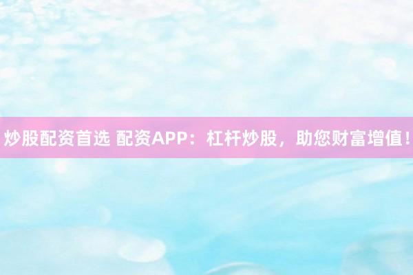 炒股配资首选 配资APP：杠杆炒股，助您财富增值！