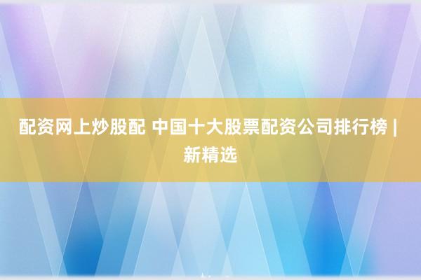 配资网上炒股配 中国十大股票配资公司排行榜 | 新精选