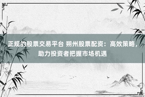 正规的股票交易平台 朔州股票配资：高效策略，助力投资者把握市场机遇