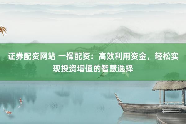 证券配资网站 一操配资：高效利用资金，轻松实现投资增值的智慧选择